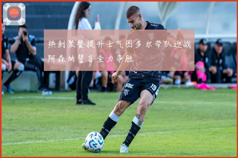 热刺聚餐提升士气图多尔带队迎战阿森纳誓言全力争胜