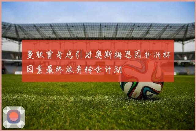 曼联曾考虑引进奥斯梅恩因非洲杯因素最终放弃转会计划